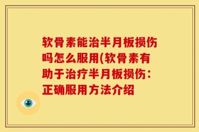 软骨素能治半月板损伤吗怎么服用(软骨素有助于治疗半月板损伤：正确服用方法介绍