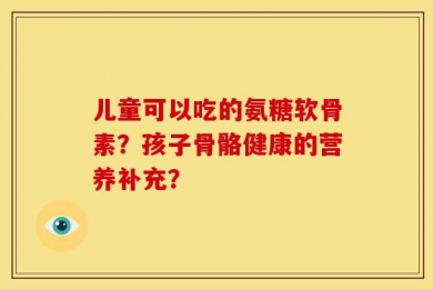 儿童可以吃的氨糖软骨素？孩子骨骼健康的营养补充？