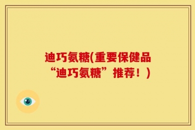 迪巧氨糖(重要保健品“迪巧氨糖”推荐！)