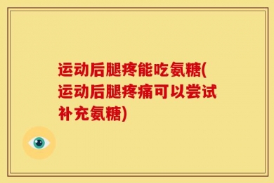 运动后腿疼能吃氨糖(运动后腿疼痛可以尝试补充氨糖)