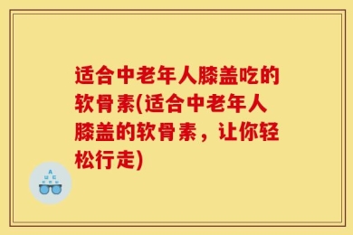 适合中老年人膝盖吃的软骨素(适合中老年人膝盖的软骨素，让你轻松行走)