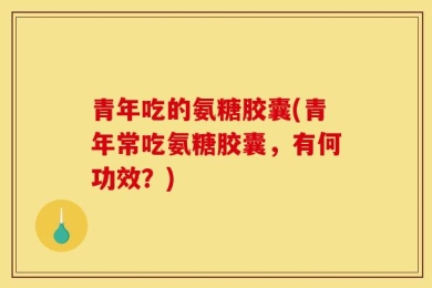 青年吃的氨糖胶囊(青年常吃氨糖胶囊，有何功效？)