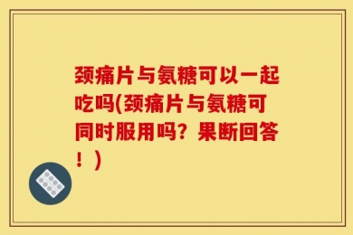 颈痛片与氨糖可以一起吃吗(颈痛片与氨糖可同时服用吗？果断回答！)