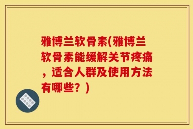 雅博兰软骨素(雅博兰软骨素能缓解关节疼痛，适合人群及使用方法有哪些？)
