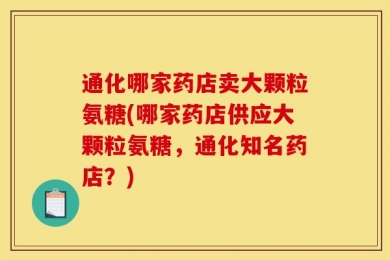 通化哪家药店卖大颗粒氨糖(哪家药店供应大颗粒氨糖，通化知名药店？)