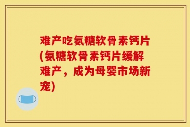 难产吃氨糖软骨素钙片(氨糖软骨素钙片缓解难产，成为母婴市场新宠)