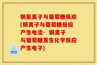铜氨离子与葡萄糖反应(铜离子与葡萄糖反应产生电流-  铜离子与葡萄糖发生化学反应产生电子)