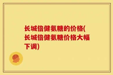 长城倍健氨糖的价格(长城倍健氨糖价格大幅下调)