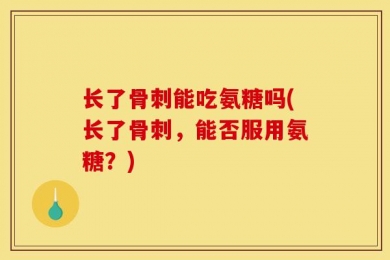 长了骨刺能吃氨糖吗(长了骨刺，能否服用氨糖？)