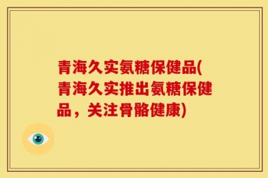 青海久实氨糖保健品(青海久实推出氨糖保健品，关注骨骼健康)