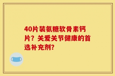 40片装氨糖软骨素钙片？关爱关节健康的首选补充剂？