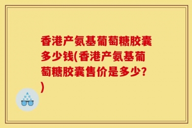香港产氨基葡萄糖胶囊多少钱(香港产氨基葡萄糖胶囊售价是多少？)