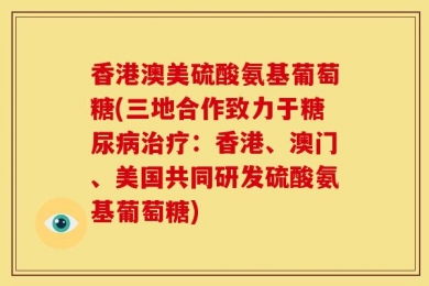 香港澳美硫酸氨基葡萄糖(三地合作致力于糖尿病治疗：香港、澳门、美国共同研发硫酸氨基葡萄糖)