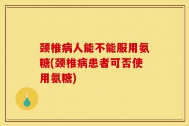 颈椎病人能不能服用氨糖(颈椎病患者可否使用氨糖)