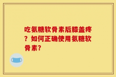 吃氨糖软骨素后膝盖疼？如何正确使用氨糖软骨素？