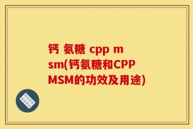 钙 氨糖 cpp msm(钙氨糖和CPPMSM的功效及用途)