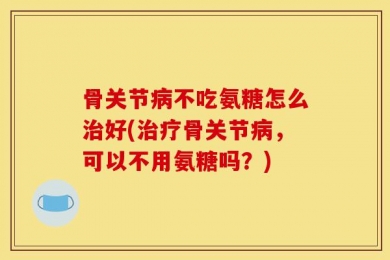 骨关节病不吃氨糖怎么治好(治疗骨关节病，可以不用氨糖吗？)