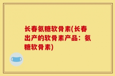 长春氨糖软骨素(长春出产的软骨素产品：氨糖软骨素)