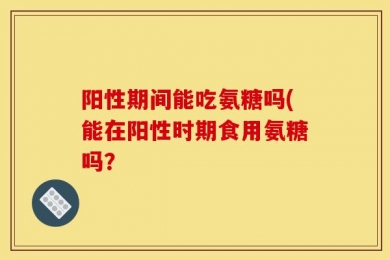 阳性期间能吃氨糖吗(能在阳性时期食用氨糖吗？