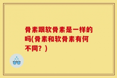骨素跟软骨素是一样的吗(骨素和软骨素有何不同？)