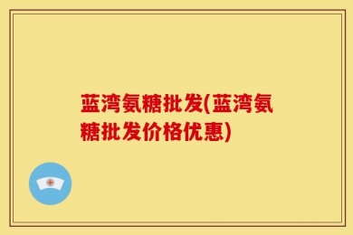 蓝湾氨糖批发(蓝湾氨糖批发价格优惠)