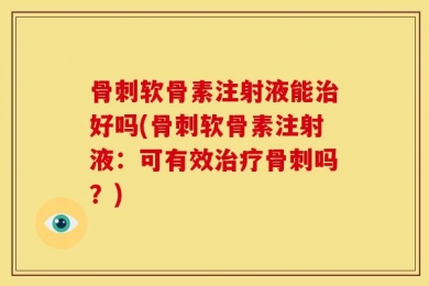 骨刺软骨素注射液能治好吗(骨刺软骨素注射液：可有效治疗骨刺吗？)