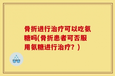 骨折进行治疗可以吃氨糖吗(骨折患者可否服用氨糖进行治疗？)