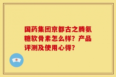 国药集团京都古之腾氨糖软骨素怎么样？产品评测及使用心得？