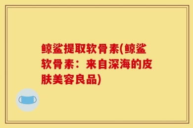 鲸鲨提取软骨素(鲸鲨软骨素：来自深海的皮肤美容良品)