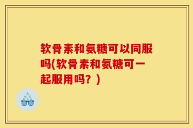 软骨素和氨糖可以同服吗(软骨素和氨糖可一起服用吗？)