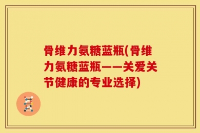 骨维力氨糖蓝瓶(骨维力氨糖蓝瓶——关爱关节健康的专业选择)