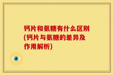 钙片和氨糖有什么区别(钙片与氨糖的差异及作用解析)