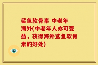 鲨鱼软骨素 中老年 海外(中老年人亦可受益，获得海外鲨鱼软骨素的好处)