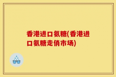 香港进口氨糖(香港进口氨糖走俏市场)