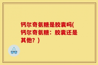 钙尔奇氨糖是胶囊吗(钙尔奇氨糖：胶囊还是其他？)