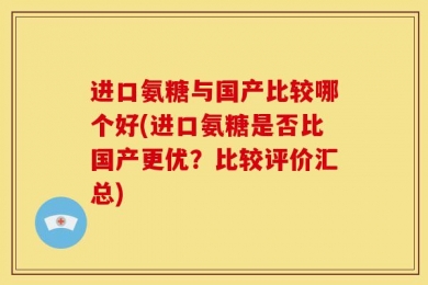 进口氨糖与国产比较哪个好(进口氨糖是否比国产更优？比较评价汇总)