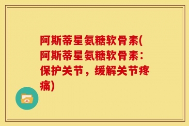 阿斯蒂星氨糖软骨素(阿斯蒂星氨糖软骨素：保护关节，缓解关节疼痛)