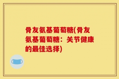 骨友氨基葡萄糖(骨友氨基葡萄糖：关节健康的最佳选择)