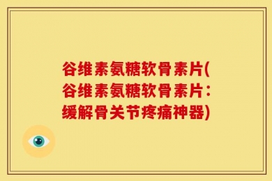 谷维素氨糖软骨素片(谷维素氨糖软骨素片：缓解骨关节疼痛神器)