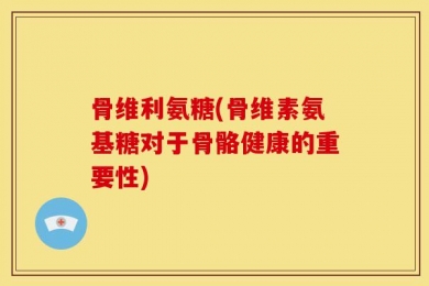 骨维利氨糖(骨维素氨基糖对于骨骼健康的重要性)