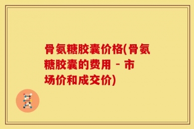 骨氨糖胶囊价格(骨氨糖胶囊的费用 - 市场价和成交价)