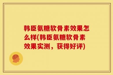 韩臣氨糖软骨素效果怎么样(韩臣氨糖软骨素效果实测，获得好评)