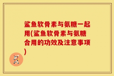 鲨鱼软骨素与氨糖一起用(鲨鱼软骨素与氨糖合用的功效及注意事项)