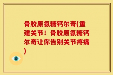 骨胶原氨糖钙尔奇(重建关节！骨胶原氨糖钙尔奇让你告别关节疼痛)