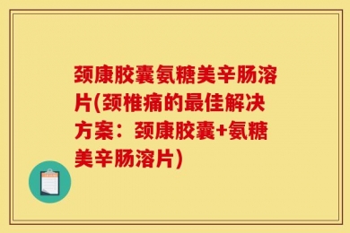 颈康胶囊氨糖美辛肠溶片(颈椎痛的最佳解决方案：颈康胶囊+氨糖美辛肠溶片)