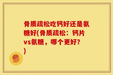 骨质疏松吃钙好还是氨糖好(骨质疏松：钙片vs氨糖，哪个更好？)