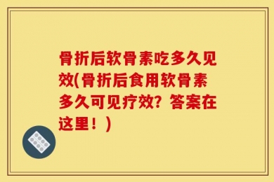 骨折后软骨素吃多久见效(骨折后食用软骨素多久可见疗效？答案在这里！)