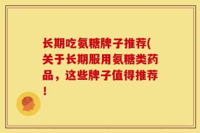 长期吃氨糖牌子推荐(关于长期服用氨糖类药品，这些牌子值得推荐！