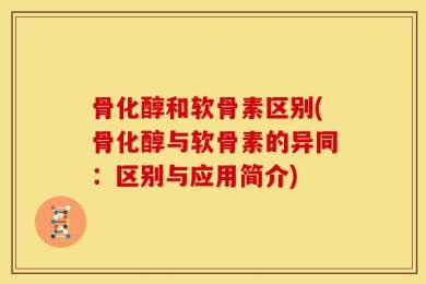 骨化醇和软骨素区别(骨化醇与软骨素的异同：区别与应用简介)