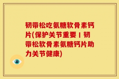 韧带松吃氨糖软骨素钙片(保护关节重要丨韧带松软骨素氨糖钙片助力关节健康)